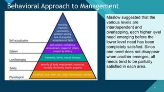 Click to edit Master title style
3434
Maslow suggested that the
various levels are
interdependent and
overlapping, each higher level
need emerging before the
lower level need has been
completely satisfied. Since
one need does not disappear
when another emerges, all
needs tend to be partially
satisfied in each area.
Behavioral Approach to Management
 