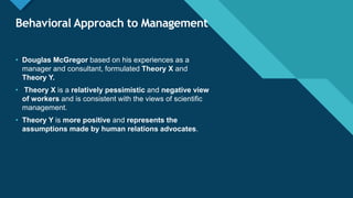 Click to edit Master title style
35
Behavioral Approach to Management
• Douglas McGregor based on his experiences as a
manager and consultant, formulated Theory X and
Theory Y.
• Theory X is a relatively pessimistic and negative view
of workers and is consistent with the views of scientific
management.
• Theory Y is more positive and represents the
assumptions made by human relations advocates.
 