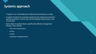 Click to edit Master title style
37
Systems approach
37
• A system is an interrelated set of elements functioning as a whole.
• A system functions by acquiring inputs from the external environment,
transforming them in some way, and discharging outputs back to the
environment.
• Some ideas in systems theory significantly affected management
thinking. They include:
• Open and closed systems
• entropy
• synergy
• subsystem interdependencies
 