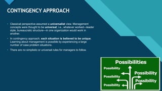 Click to edit Master title style
39
CONTINGENCY APPROACH
39
• Classical perspective assumed a universalist view. Management
concepts were thought to be universal; i.e., whatever worked—leader
style, bureaucratic structure—in one organization would work in
another.
• In contingency approach, each situation is believed to be unique.
Learning about management is possible by experiencing a large
number of case problem situations.
• There are no simplistic or universal rules for managers to follow.
 
