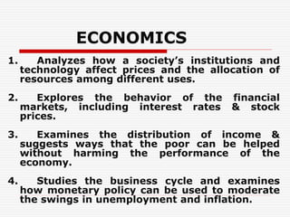 ECONOMICS
1. Analyzes how a society’s institutions and
technology affect prices and the allocation of
resources among different uses.
2. Explores the behavior of the financial
markets, including interest rates & stock
prices.
3. Examines the distribution of income &
suggests ways that the poor can be helped
without harming the performance of the
economy.
4. Studies the business cycle and examines
how monetary policy can be used to moderate
the swings in unemployment and inflation.
 