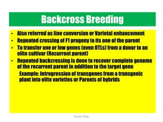 Backcross Breeding
• Also referred as line conversion or Varietal enhancement
• Repeated crossing of F1 progeny to its one of the parent
• To transfer one or few genes (even OTLs) from a donor to an
elite cultivar (Recurrent parent)
• Repeated backcrossing is done to recover complete genome
of the recurrent parent in addition to the target gene
Example: Introgression of transgenes from a transgenic
plant into elite varieties or Parents of hybrids
Breeder Blogs
 