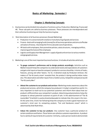 Basics of Marketing- Semester I 
Chapter 1: Marketing Concepts 
1. Any business can be divided into sub parts or functions such as, Production, Marketing, Finance and 
HR. These sub parts are called as business processes. These processes are interdependent and 
their collective functioning can help the business to grow. 
2. Short description of all business processes (Except Marketing) 
 Production-It is concerned with creation or manufacturing of goods and services 
 Finance- deals with arranging funds (money) for all business operations and aims at effective 
utilization of money. Also helps the firm to calculate cost of operations. 
 HR-deals with employees, their promotion policies, salary structures, managing conflicts, 
improving performance of the employees 
 Logistics and Supply chain Management- supply of goods and services to various markets 
and geographical areas. 
3. Marketing is one of the most important business functions. It includes all activities which will, 
 To gauge customer’s preferences and to design products accordingly- Activities such as 
Market research helps the companies to understand needs and expectations of customers 
and gets vital inputs on how the company’s product or services should be, in terms of look s, 
features, pricing and other factors. For Ex. A detailed study by Hindustan Unilever, the 
makers of ‘Fair & Lovely cream’ revealed that, the product is being used by Indian males 
also. This observation and other inputs from a market survey, helped the company to launch 
“Fair & Lovely Men” 
 Attract the customer to our products and services- Marketing creates awareness about the 
product and services, which the company has produced. In today’s competitive world, it is 
very important to reach out to our potential customers and inform them about how our 
product is different than your competitor’s product. Advertising and promotions helps the 
company to attract potential customers to point of sale. In the advertisement of “Fair & 
Lovely Men” Virat Kohli is used as brand ambassador to indicate that, this cream is for men. 
At the same time, Virat’s fan following helps the company to create a good impression on 
customer’s mind over its competing product, “Fair and Handsome cream” which is 
advertised by Shah Rukh Khan. 
 Induce the customer to buy our products- Any customer buys a particular product on 
certain conditions and factors. These factors are called as customer expectations. A product 
has to satisfy all requirements of a customer. Similarly, a sales person needs to demonstrate 
Prof. Sachin Lele-Mitcon Institute of Management, Pune. 9850043910 
 