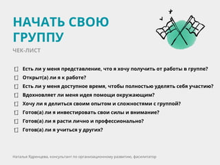 Есть ли у меня представление, что я хочу получить от работы в группе?
Открыт(а) ли я к работе?
Есть ли у меня доступное время, чтобы полностью уделять себя участию?
Вдохновляет ли меня идея помощи окружающим?
Хочу ли я делиться своим опытом и сложностями с группой?
Готов(а) ли я инвестировать свои силы и внимание?
Готов(а) ли я расти лично и профессионально?
Готов(а) ли я учиться у других?
НАЧАТЬ СВОЮ
ГРУППУ
Наталья Ядренцева, консультант по организационному развитию, фасилитатор
ЧЕК-ЛИСТ
 