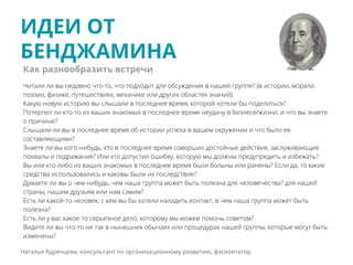 ИДЕИ ОТ
БЕНДЖАМИНА
Наталья Ядренцева, консультант по организационному развитию, фасилитатор
Читали ли вы недавно что-то, что подходит для обсуждения в нашей группе? (в истории, морали,
поэзии, физике, путешествиях, механике или других областях знаний)
Какую новую историю вы слышали в последнее время, которой хотели бы поделиться?
Потерпел ли кто-то из ваших знакомых в последнее время неудачу в бизнесе/жизни, и что вы знаете
о причине?
Слышали ли вы в последнее время об истории успеха в вашем окружении и что было ее
составляющими?
Знаете ли вы кого-нибудь, кто в последнее время совершил достойные действия, заслуживающие
похвалы и подражания? Или кто допустил ошибку, которую мы должны предупредить и избежать?
Вы или кто-либо из ваших знакомых в последнее время были больны или ранены? Если да, то какие
средства использовались и каковы были их последствия?
Думаете ли вы о чем-нибудь, чем наша группа может быть полезна для человечества? для нашей
страны, нашим друзьям или нам самим?
Есть ли какой-то человек, с кем вы бы хотели наладить контакт, в чем наша группа может быть
полезна?
Есть ли у вас какое-то серьезное дело, которому мы можем помочь советом?
Видите ли вы что-то не так в нынешних обычаях или процедурах нашей группы, которые могут быть
изменены?
Как разнообразить встречи
 