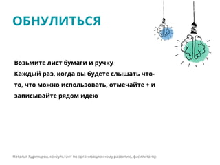 ОБНУЛИТЬСЯ
Наталья Ядренцева, консультант по организационному развитию, фасилитатор
Возьмите лист бумаги и ручку
Каждый раз, когда вы будете слышать что-
то, что можно использовать, отмечайте + и
записывайте рядом идею
 