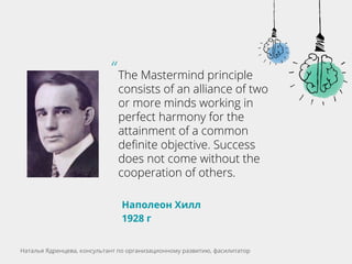 The Mastermind principle
consists of an alliance of two
or more minds working in
perfect harmony for the
attainment of a common
definite objective. Success
does not come without the
cooperation of others.
Наполеон Хилл
1928 г
“
Наталья Ядренцева, консультант по организационному развитию, фасилитатор
 