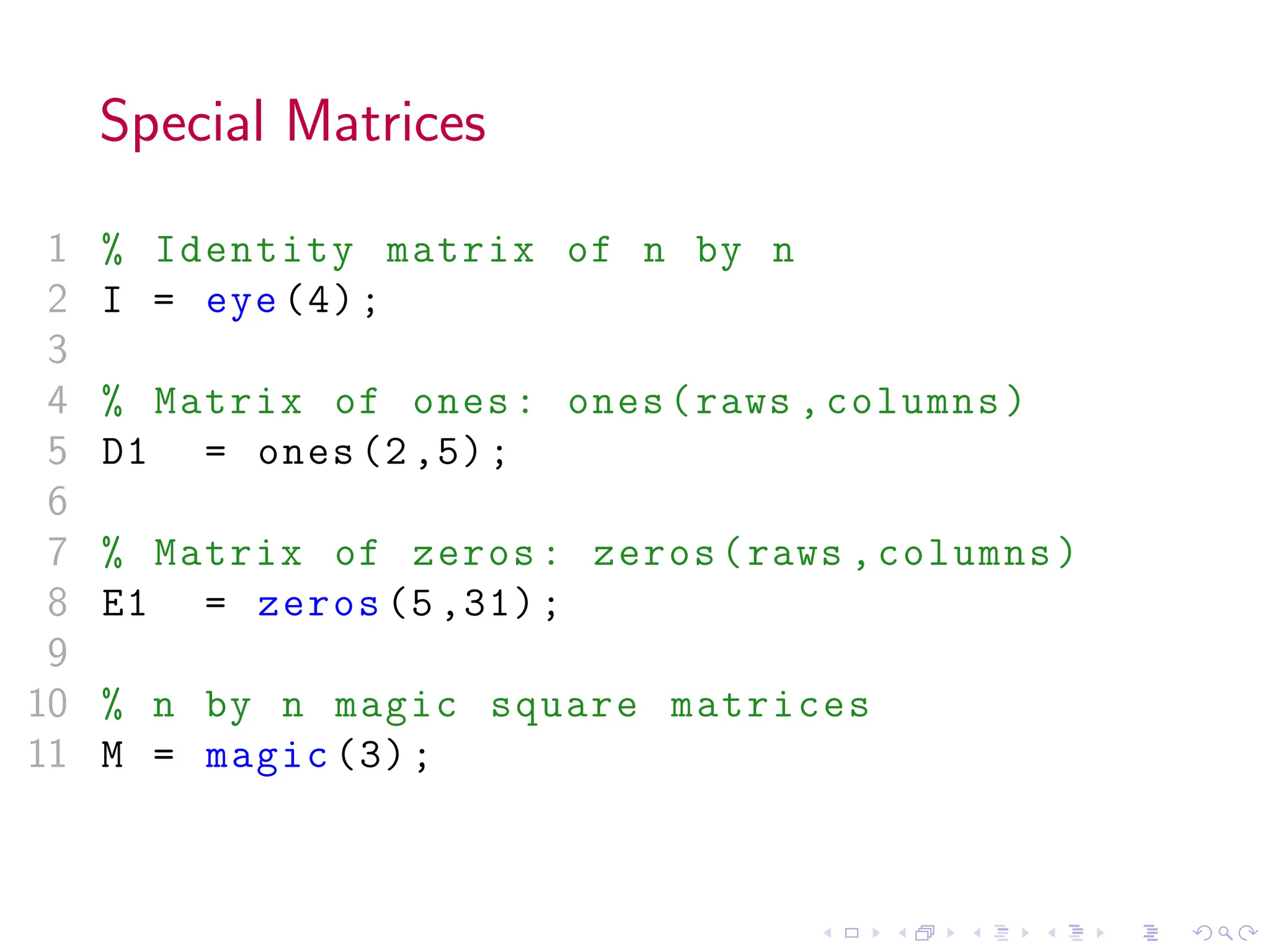 Special Matrices
1 % Identity matrix of n by n
2 I = eye (4);
3
4 % Matrix of ones: ones(raws ,columns)
5 D1 = ones (2,5);
6
7 % Matrix of zeros: zeros(raws ,columns)
8 E1 = zeros (5 ,31);
9
10 % n by n magic square matrices
11 M = magic (3);
 