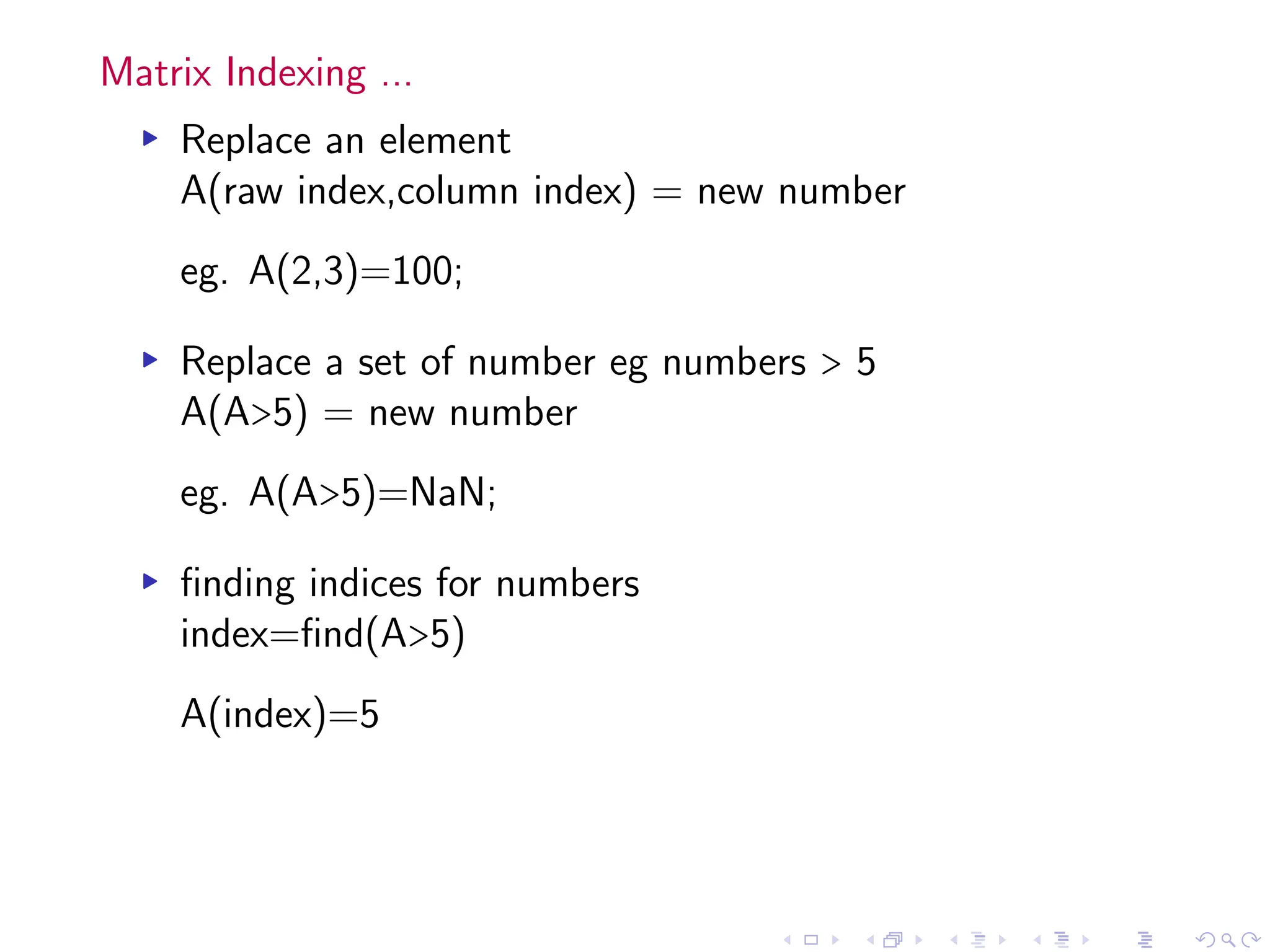 Matrix Indexing ...
▸ Replace an element
A(raw index,column index) = new number
eg. A(2,3)=100;
▸ Replace a set of number eg numbers > 5
A(A>5) = new number
eg. A(A>5)=NaN;
▸ finding indices for numbers
index=find(A>5)
A(index)=5
 