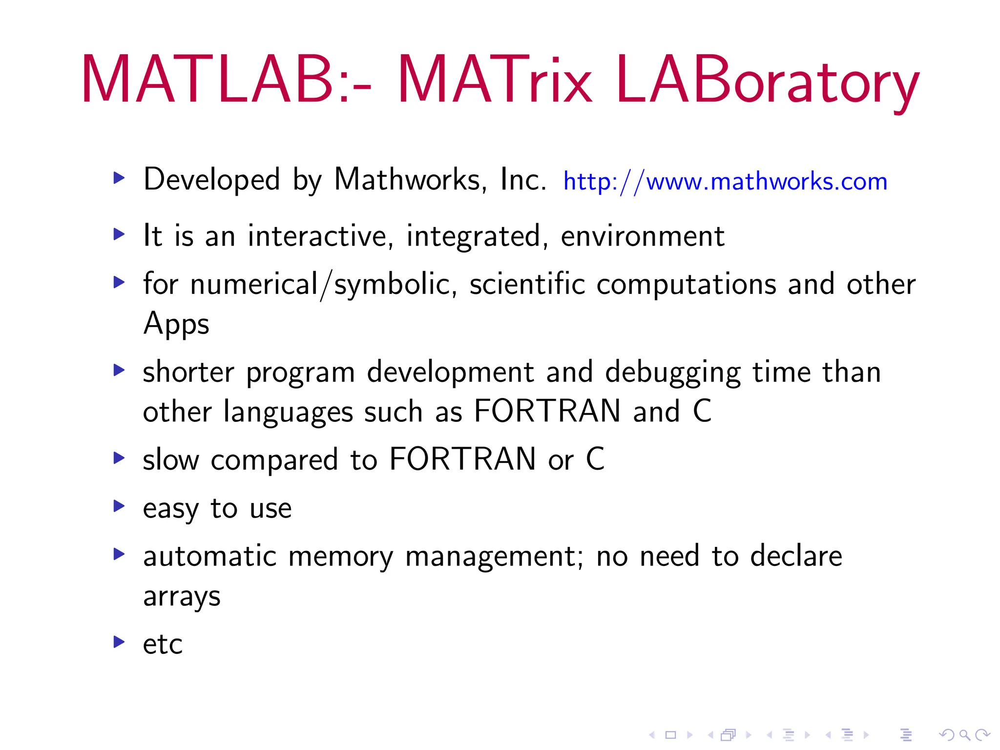 MATLAB:- MATrix LABoratory
▸ Developed by Mathworks, Inc. http://www.mathworks.com
▸ It is an interactive, integrated, environment
▸ for numerical/symbolic, scientific computations and other
Apps
▸ shorter program development and debugging time than
other languages such as FORTRAN and C
▸ slow compared to FORTRAN or C
▸ easy to use
▸ automatic memory management; no need to declare
arrays
▸ etc
 