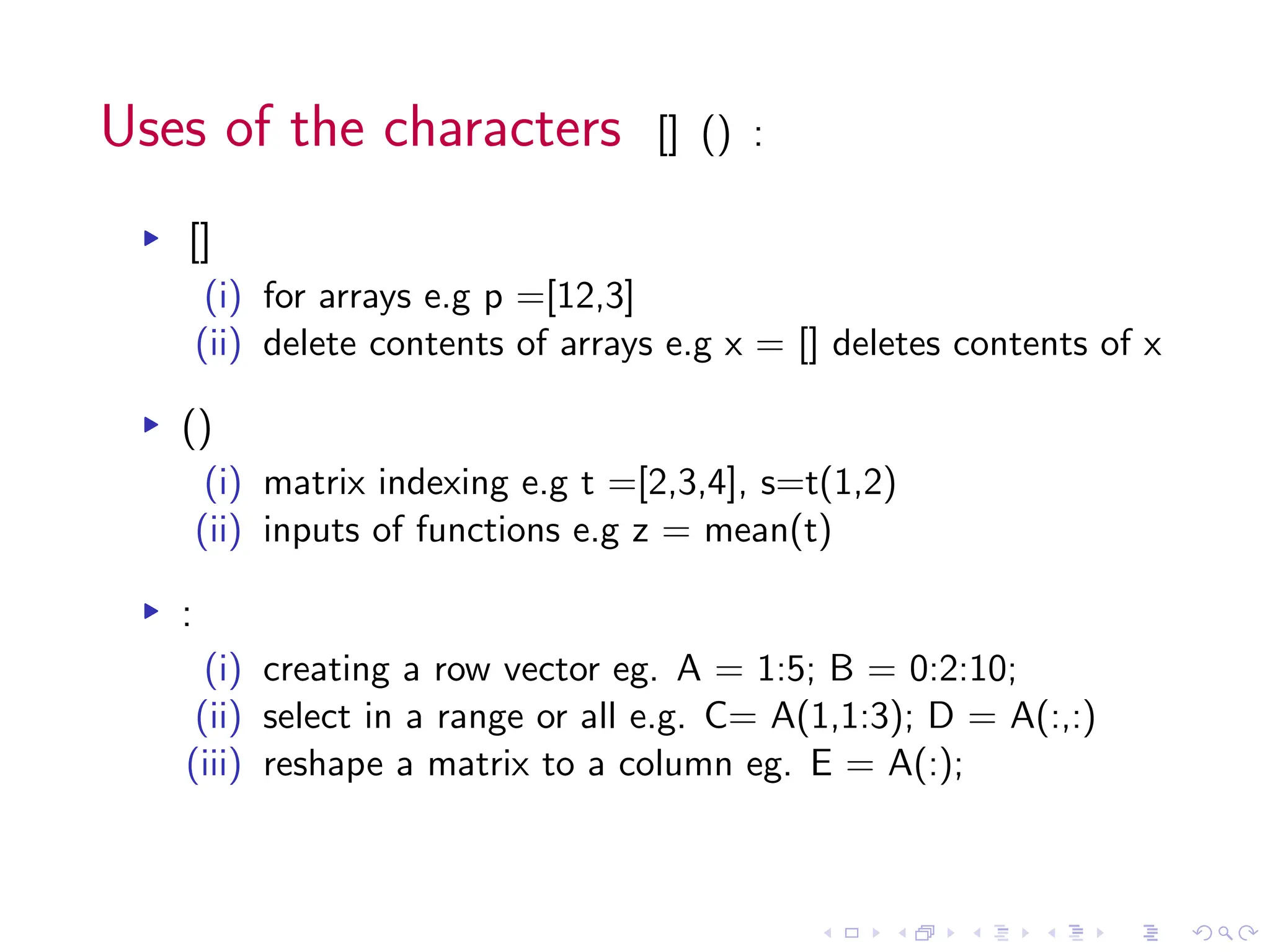 Uses of the characters [] () :
▸ []
(i) for arrays e.g p =[12,3]
(ii) delete contents of arrays e.g x = [] deletes contents of x
▸ ()
(i) matrix indexing e.g t =[2,3,4], s=t(1,2)
(ii) inputs of functions e.g z = mean(t)
▸ :
(i) creating a row vector eg. A = 1:5; B = 0:2:10;
(ii) select in a range or all e.g. C= A(1,1:3); D = A(:,:)
(iii) reshape a matrix to a column eg. E = A(:);
 