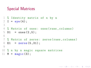 Special Matrices
1 % Identity matrix of n by n
2 I = eye (4);
3
4 % Matrix of ones: ones(raws ,columns)
5 D1 = ones (2,5);
6
7 % Matrix of zeros: zeros(raws ,columns)
8 E1 = zeros (5 ,31);
9
10 % n by n magic square matrices
11 M = magic (3);
 
