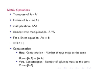 Matrix Operations
▸ Transpose of A - A’
▸ Inverse of A - inv(A)
▸ multiplication- A*A
▸ element-wise multiplication- A.*A
▸ For a linear equation, Ax = b;
1 x=Ab;
▸ Concatenation
▸ Horz. Concatenation - Number of raws must be the same
Hcon=[A,A] or [A A]
▸ Vert. Concatenation - Number of columns must be the same
Vcon=[A;A]
 