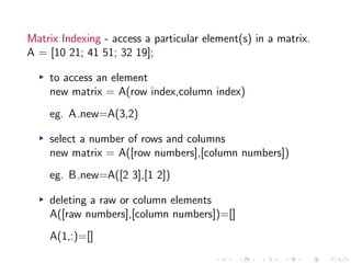 Matrix Indexing - access a particular element(s) in a matrix.
A = [10 21; 41 51; 32 19];
▸ to access an element
new matrix = A(row index,column index)
eg. A new=A(3,2)
▸ select a number of rows and columns
new matrix = A([row numbers],[column numbers])
eg. B new=A([2 3],[1 2])
▸ deleting a raw or column elements
A([raw numbers],[column numbers])=[]
A(1,:)=[]
 