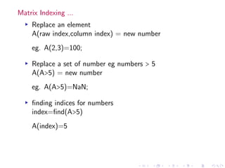 Matrix Indexing ...
▸ Replace an element
A(raw index,column index) = new number
eg. A(2,3)=100;
▸ Replace a set of number eg numbers > 5
A(A>5) = new number
eg. A(A>5)=NaN;
▸ finding indices for numbers
index=find(A>5)
A(index)=5
 