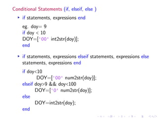 Conditional Statements (if, elseif, else )
▸ if statements, expressions end
eg. doy= 9
if doy < 10
DOY=['00' int2str(doy)];
end
▸ if statements, expressions elseif statements, expressions else
statements, expressions end
if doy<10
DOY=['00' num2str(doy)];
elseif doy>9 && doy<100
DOY=['0' num2str(doy)];
else
DOY=int2str(doy);
end
 