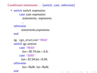 Conditional statements ... (switch, case, otherwise)
▸ switch switch expression
case case expression
statements, expresions
...
otherwise
statements,expresions
end
eg. igs_station='MBAR'
switch igs station
case 'MBAR'
lon=30.74;lat=-0.6;
case 'EBBE'
lon=32.54;lat=0.04;
otherwise
lon=NaN; lat=NaN;
end
 