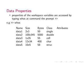 Data Properties
▸ properties of the workspace variables are accessed by
typing whos at command the prompt >>
e.g >> whos
Name Size Bytes Class Attributes
data1 2x3 50 single
data2 100x345 5000 double
data3 1x35 55 cell
data4 12x34 400 char
data5 10x5 58 struc
 