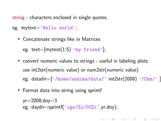 string - characters enclosed in single quotes.
eg. mytext='Hello world';
▸ Concatenate strings like in Matrices
eg. text=[mytext(1:5) 'my friend'];
▸ convert numeric values to strings - useful in labeling plots
use int2str(numeric value) or num2str(numeric value)
eg. datadir=['/home/andima/data/' int2str(2008) '/Cmn/' ]
▸ Format data into string using sprintf
yr=2008;doy=3
eg. daydir=sprintf('igs/%i/00%i',yr,doy);
 