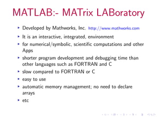 MATLAB:- MATrix LABoratory
▸ Developed by Mathworks, Inc. http://www.mathworks.com
▸ It is an interactive, integrated, environment
▸ for numerical/symbolic, scientific computations and other
Apps
▸ shorter program development and debugging time than
other languages such as FORTRAN and C
▸ slow compared to FORTRAN or C
▸ easy to use
▸ automatic memory management; no need to declare
arrays
▸ etc
 