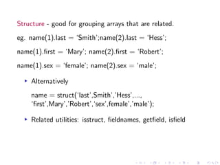 Structure - good for grouping arrays that are related.
eg. name(1).last = ‘Smith’;name(2).last = ‘Hess’;
name(1).first = ‘Mary’; name(2).first = ‘Robert’;
name(1).sex = ‘female’; name(2).sex = ‘male’;
▸ Alternatively
name = struct(‘last’,Smith’,’Hess’,...,
‘first’,Mary’,’Robert’,‘sex’,female’,’male’);
▸ Related utilities: isstruct, fieldnames, getfield, isfield
 