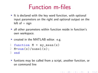 Function m-files
▸ It is declared with the key word function, with optional
input parameters on the right and optional output on the
left of = sign
▸ all other parameters within function reside in function’s
own workspace.
▸ created in the MATLAB editor. e.g.
1 function M = my_mean(x)
2 M=sum(x)/numel(x);
3 end
▸ funtions may be called from a script, another function, or
on command line
 