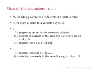 Uses of the characters % = ; ,
▸ % for adding comments, %% creates a shell in mfile
▸ = to asign a value to a variable e.g c=10
▸ ;
(i) suppresses output in the command window
(ii) delimits commands in the same line e.g clear;close all;
a=4;b=5;
(iii) seperate rows e.g. d=[2;3;4];
▸ ,
(i) seperate columns e = [4,2,3,1];
(ii) delimits commands in the same line e.g k = 4,m=12
 