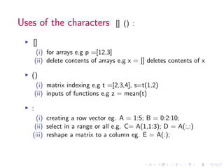 Uses of the characters [] () :
▸ []
(i) for arrays e.g p =[12,3]
(ii) delete contents of arrays e.g x = [] deletes contents of x
▸ ()
(i) matrix indexing e.g t =[2,3,4], s=t(1,2)
(ii) inputs of functions e.g z = mean(t)
▸ :
(i) creating a row vector eg. A = 1:5; B = 0:2:10;
(ii) select in a range or all e.g. C= A(1,1:3); D = A(:,:)
(iii) reshape a matrix to a column eg. E = A(:);
 