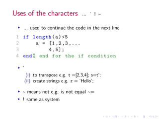 Uses of the characters ... ’ ! ∼
▸ ... used to continue the code in the next line
1 if length(a) <5
2 a = [1,2,3,...
3 4,5];
4 end% end for the if condition
▸ ’
(i) to transpose e.g. t =[2,3,4]; s=t’;
(ii) create strings e.g. z = ’Hello’;
▸ ∼ means not e.g. is not equal ∼=
▸ ! same as system
 