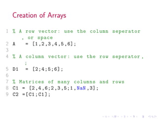 Creation of Arrays
1 % A row vector: use the column seperator
, or space
2 A = [1,2,3,4,5,6];
3
4 % A column vector: use the row seperator ,
;
5 D1 = [2;4;5;6];
6
7 % Matrices of many columns and rows
8 C1 = [2,4,6;2,3,5;1,NaN ,3];
9 C2 =[C1;C1];
 