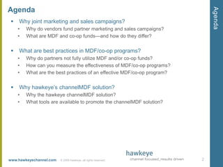 AgendaWhy joint marketing and sales campaigns?Why do vendors fund partner marketing and sales campaigns?What are MDF and co-op funds—and how do they differ?What are best practices in MDF/co-op programs?Why do partners not fully utilize MDF and/or co-op funds?How can you measure the effectiveness of MDF/co-op programs?What are the best practices of an effective MDF/co-op program?Why hawkeye’s channelMDF solution?Why the hawkeye channelMDF solution?What tools are available to promote the channelMDF solution?2Agenda© 2009 hawkeye, all rights reserved.  