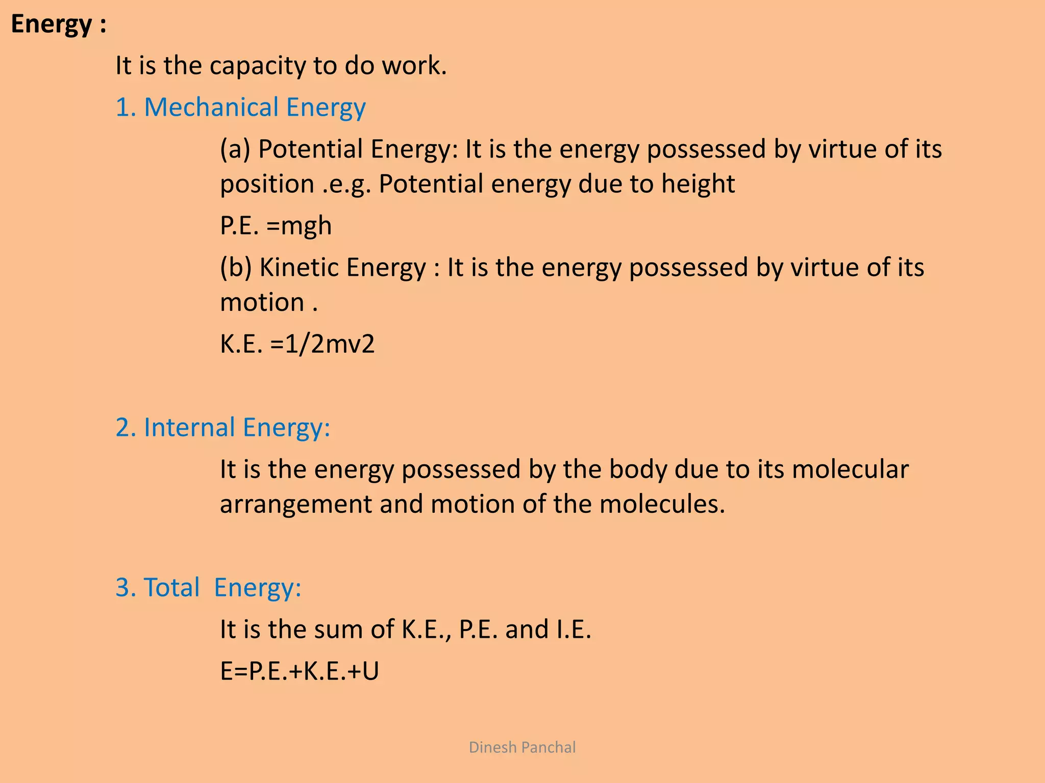 Energy :
It is the capacity to do work.
1. Mechanical Energy
(a) Potential Energy: It is the energy possessed by virtue of its
position .e.g. Potential energy due to height
P.E. =mgh
(b) Kinetic Energy : It is the energy possessed by virtue of its
motion .
K.E. =1/2mv2
2. Internal Energy:
It is the energy possessed by the body due to its molecular
arrangement and motion of the molecules.
3. Total Energy:
It is the sum of K.E., P.E. and I.E.
E=P.E.+K.E.+U
Dinesh Panchal
 