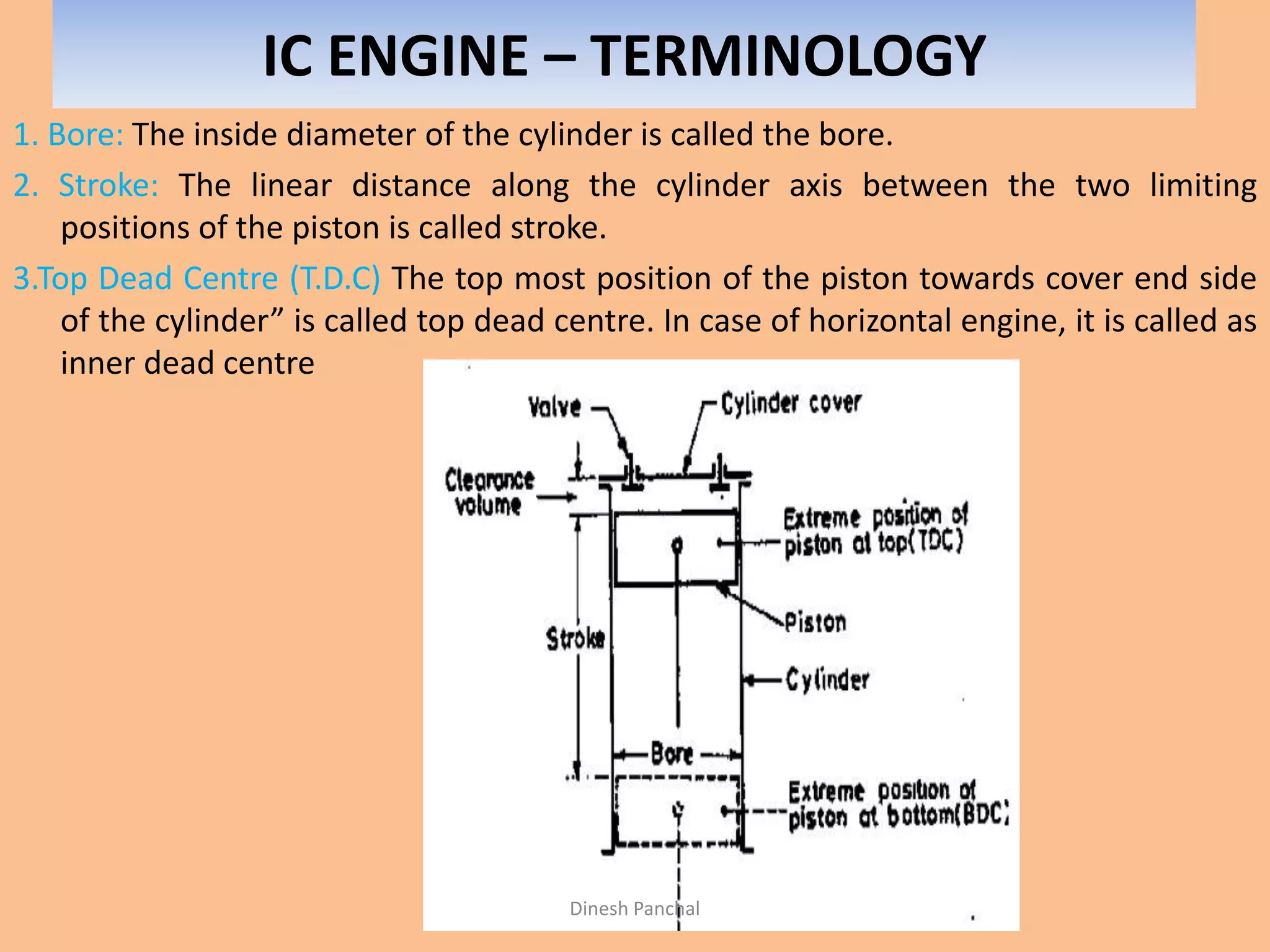 IC ENGINE – TERMINOLOGY
1. Bore: The inside diameter of the cylinder is called the bore.
2. Stroke: The linear distance along the cylinder axis between the two limiting
positions of the piston is called stroke.
3.Top Dead Centre (T.D.C) The top most position of the piston towards cover end side
of the cylinder” is called top dead centre. In case of horizontal engine, it is called as
inner dead centre
Dinesh Panchal
 