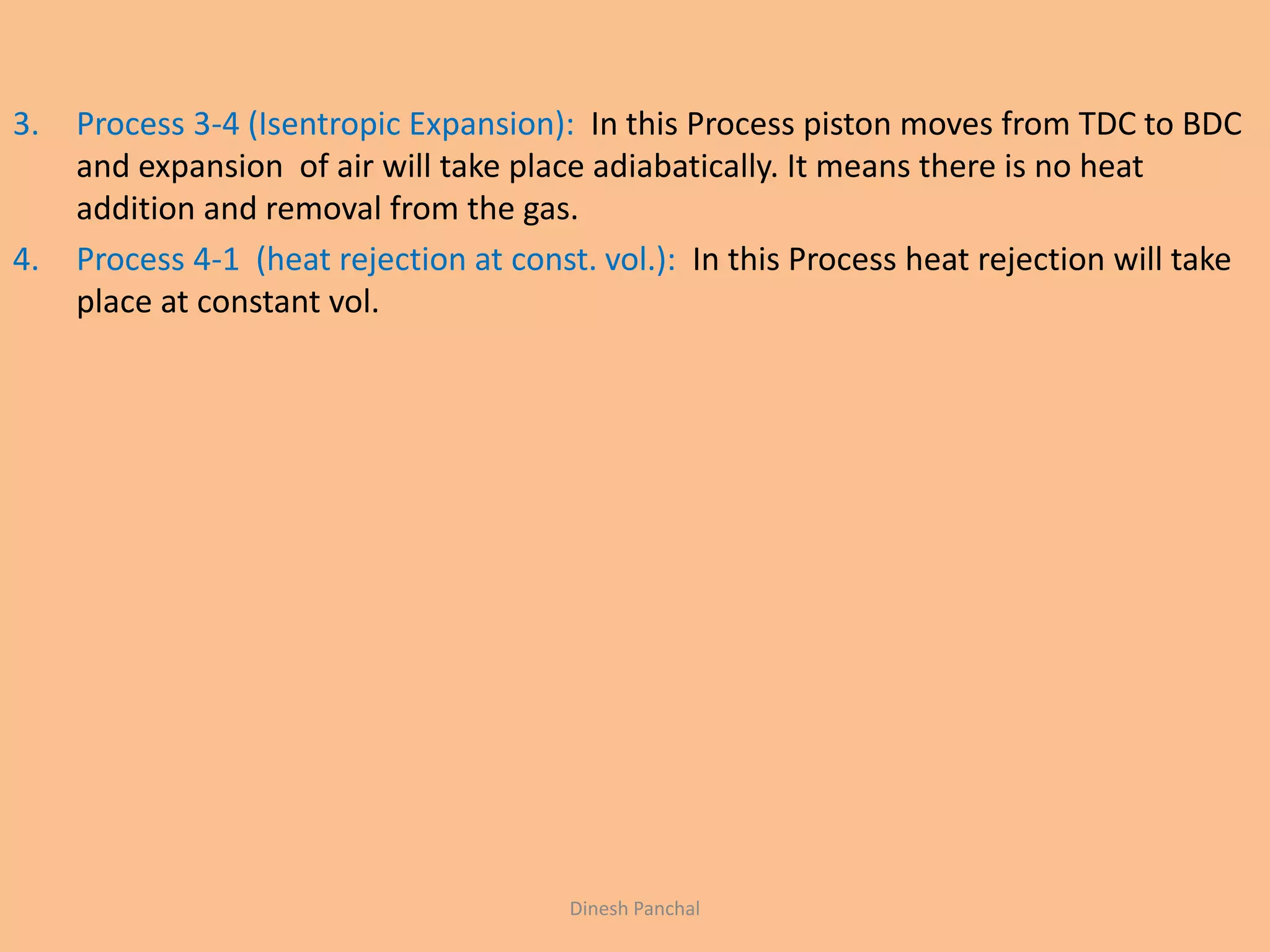 3. Process 3-4 (Isentropic Expansion): In this Process piston moves from TDC to BDC
and expansion of air will take place adiabatically. It means there is no heat
addition and removal from the gas.
4. Process 4-1 (heat rejection at const. vol.): In this Process heat rejection will take
place at constant vol.
Dinesh Panchal
 
