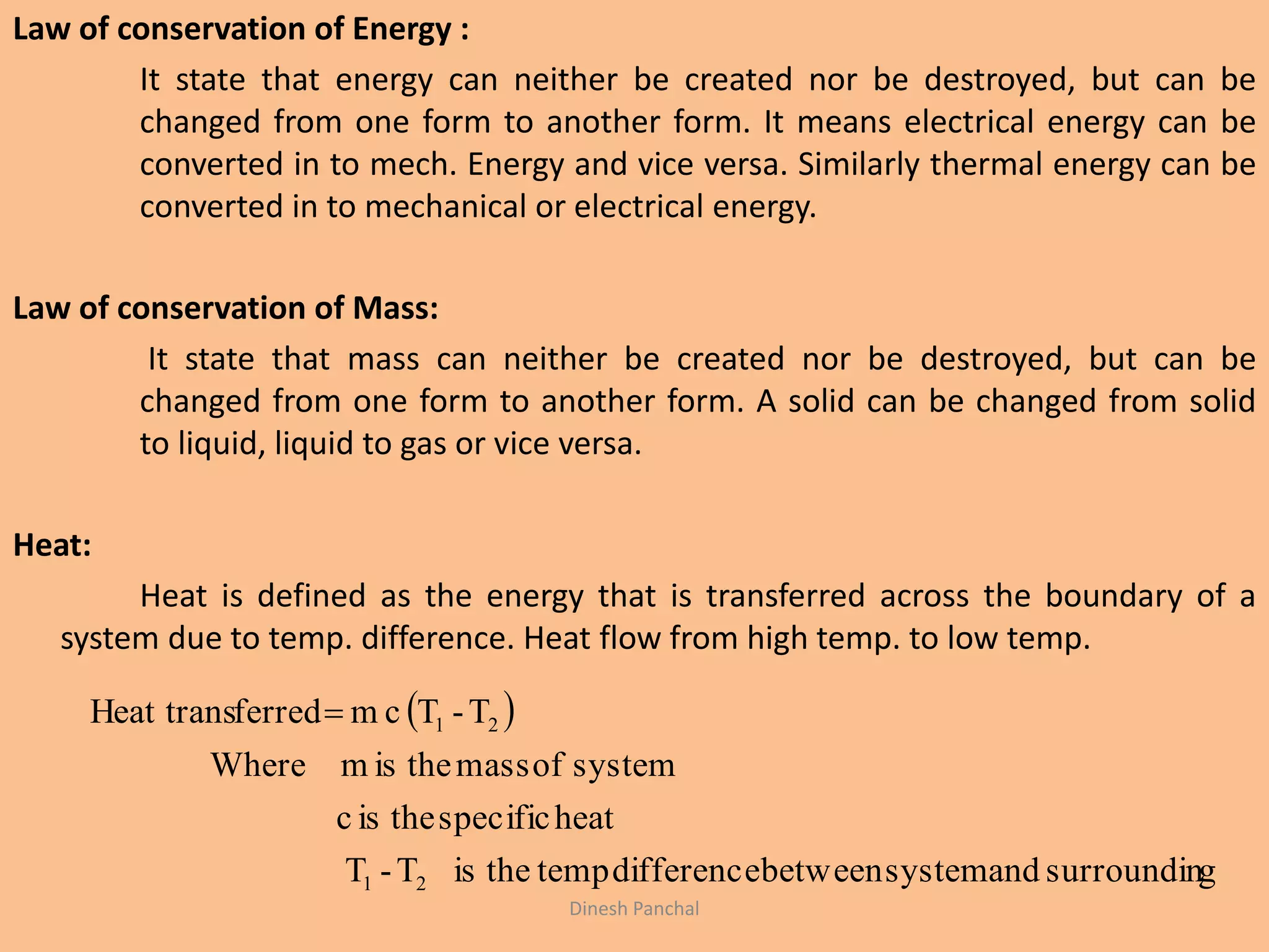 Law of conservation of Energy :
It state that energy can neither be created nor be destroyed, but can be
changed from one form to another form. It means electrical energy can be
converted in to mech. Energy and vice versa. Similarly thermal energy can be
converted in to mechanical or electrical energy.
Law of conservation of Mass:
It state that mass can neither be created nor be destroyed, but can be
changed from one form to another form. A solid can be changed from solid
to liquid, liquid to gas or vice versa.
Heat:
Heat is defined as the energy that is transferred across the boundary of a
system due to temp. difference. Heat flow from high temp. to low temp.
 
gsurroundinandsystembetweendifferencetemptheisT-T
heatspecifictheisc
systemofmasstheismWhere
T-TcmferredHeat trans
21
21
Dinesh Panchal
 