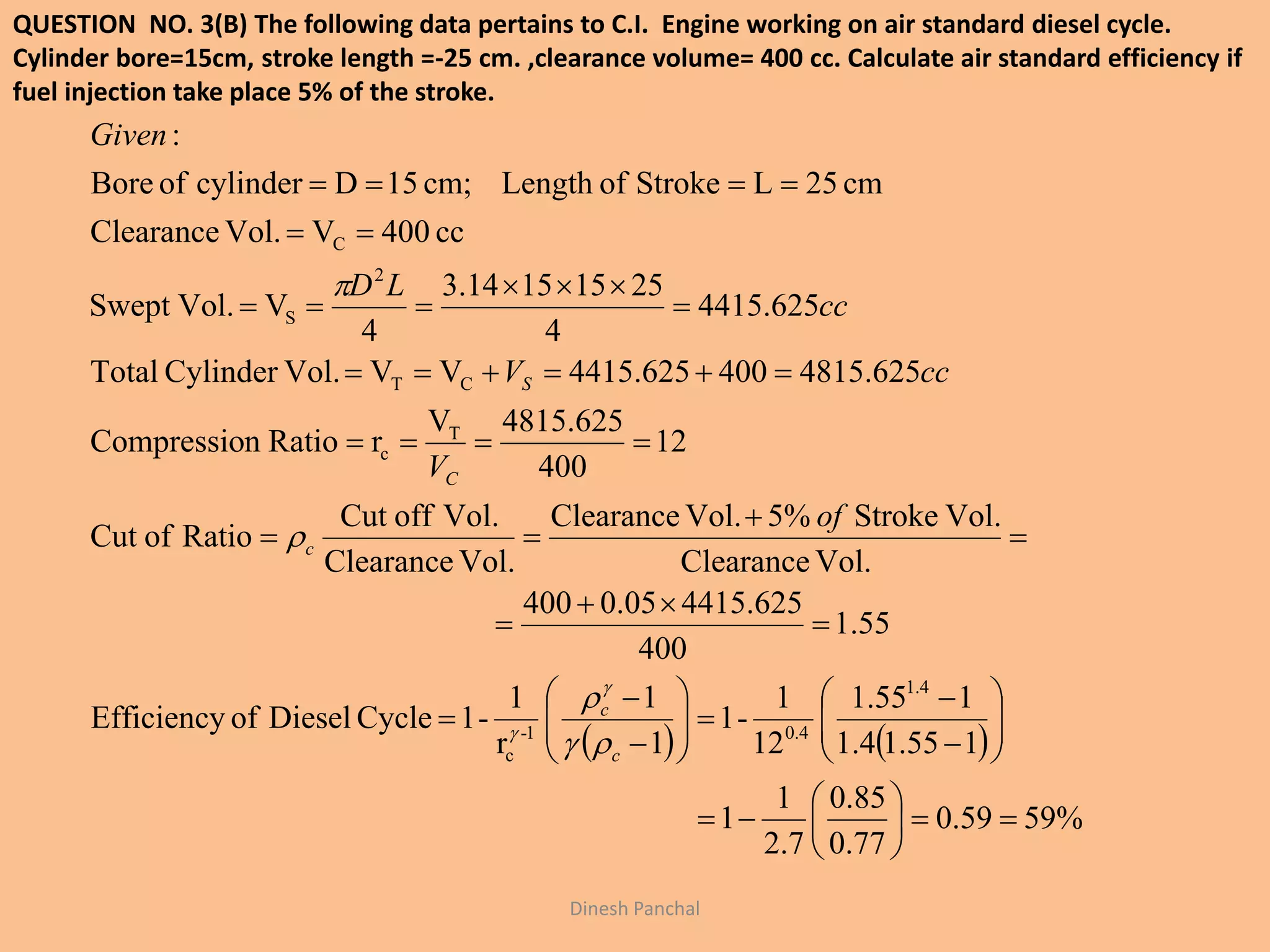 QUESTION NO. 3(B) The following data pertains to C.I. Engine working on air standard diesel cycle.
Cylinder bore=15cm, stroke length =-25 cm. ,clearance volume= 400 cc. Calculate air standard efficiency if
fuel injection take place 5% of the stroke.
Dinesh Panchal
   
%5959.0
77.0
85.0
7.2
1
1
155.14.1
155.1
12
1
-1
1
1
r
1
-1CycleDieselofEfficiency
55.1
400
625.441505.0400
Vol.Clearance
Vol.Stroke%5Vol.Clearance
Vol.Clearance
Vol.offCut
RatioofCut
12
400
625.4815V
rRationCompressio
625.4815400625.4415VVVol.CylinderTotal
625.4415
4
25151514.3
4
VVol.Swept
cc400VVol.Clearance
cm25LStrokeofLengthcm;15DcylinderofBore
:
4.1
4.01-
c
T
c
CT
2
S
C





































c
c
c
C
S
of
V
ccV
cc
LD
Given






 