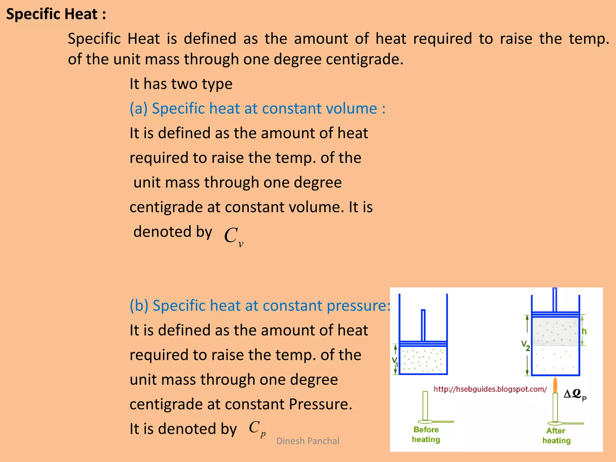 Specific Heat :
Specific Heat is defined as the amount of heat required to raise the temp.
of the unit mass through one degree centigrade.
It has two type
(a) Specific heat at constant volume :
It is defined as the amount of heat
required to raise the temp. of the
unit mass through one degree
centigrade at constant volume. It is
denoted by
(b) Specific heat at constant pressure:
It is defined as the amount of heat
required to raise the temp. of the
unit mass through one degree
centigrade at constant Pressure.
It is denoted by
vC
pC
Dinesh Panchal
 