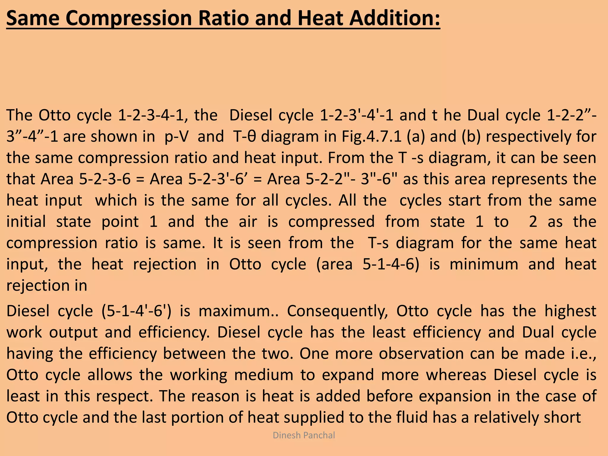 Same Compression Ratio and Heat Addition:
The Otto cycle 1-2-3-4-1, the Diesel cycle 1-2-3'-4'-1 and t he Dual cycle 1-2-2”-
3”-4”-1 are shown in p-V and T-θ diagram in Fig.4.7.1 (a) and (b) respectively for
the same compression ratio and heat input. From the T -s diagram, it can be seen
that Area 5-2-3-6 = Area 5-2-3'-6’ = Area 5-2-2"- 3"-6" as this area represents the
heat input which is the same for all cycles. All the cycles start from the same
initial state point 1 and the air is compressed from state 1 to 2 as the
compression ratio is same. It is seen from the T-s diagram for the same heat
input, the heat rejection in Otto cycle (area 5-1-4-6) is minimum and heat
rejection in
Diesel cycle (5-1-4'-6') is maximum.. Consequently, Otto cycle has the highest
work output and efficiency. Diesel cycle has the least efficiency and Dual cycle
having the efficiency between the two. One more observation can be made i.e.,
Otto cycle allows the working medium to expand more whereas Diesel cycle is
least in this respect. The reason is heat is added before expansion in the case of
Otto cycle and the last portion of heat supplied to the fluid has a relatively short
Dinesh Panchal
 