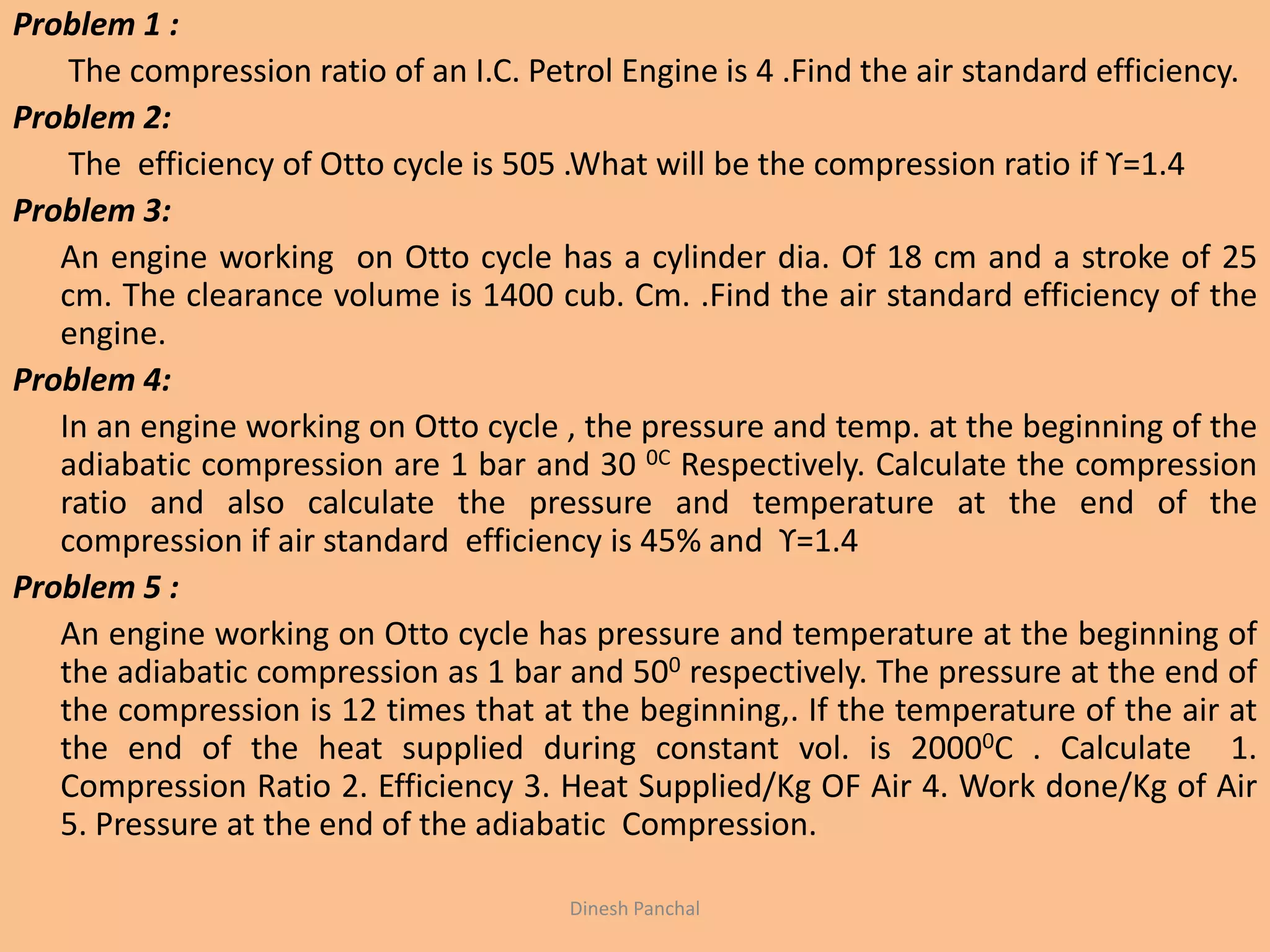 Problem 1 :
The compression ratio of an I.C. Petrol Engine is 4 .Find the air standard efficiency.
Problem 2:
The efficiency of Otto cycle is 505 .What will be the compression ratio if ϒ=1.4
Problem 3:
An engine working on Otto cycle has a cylinder dia. Of 18 cm and a stroke of 25
cm. The clearance volume is 1400 cub. Cm. .Find the air standard efficiency of the
engine.
Problem 4:
In an engine working on Otto cycle , the pressure and temp. at the beginning of the
adiabatic compression are 1 bar and 30 0C Respectively. Calculate the compression
ratio and also calculate the pressure and temperature at the end of the
compression if air standard efficiency is 45% and ϒ=1.4
Problem 5 :
An engine working on Otto cycle has pressure and temperature at the beginning of
the adiabatic compression as 1 bar and 500 respectively. The pressure at the end of
the compression is 12 times that at the beginning,. If the temperature of the air at
the end of the heat supplied during constant vol. is 20000C . Calculate 1.
Compression Ratio 2. Efficiency 3. Heat Supplied/Kg OF Air 4. Work done/Kg of Air
5. Pressure at the end of the adiabatic Compression.
Dinesh Panchal
 
