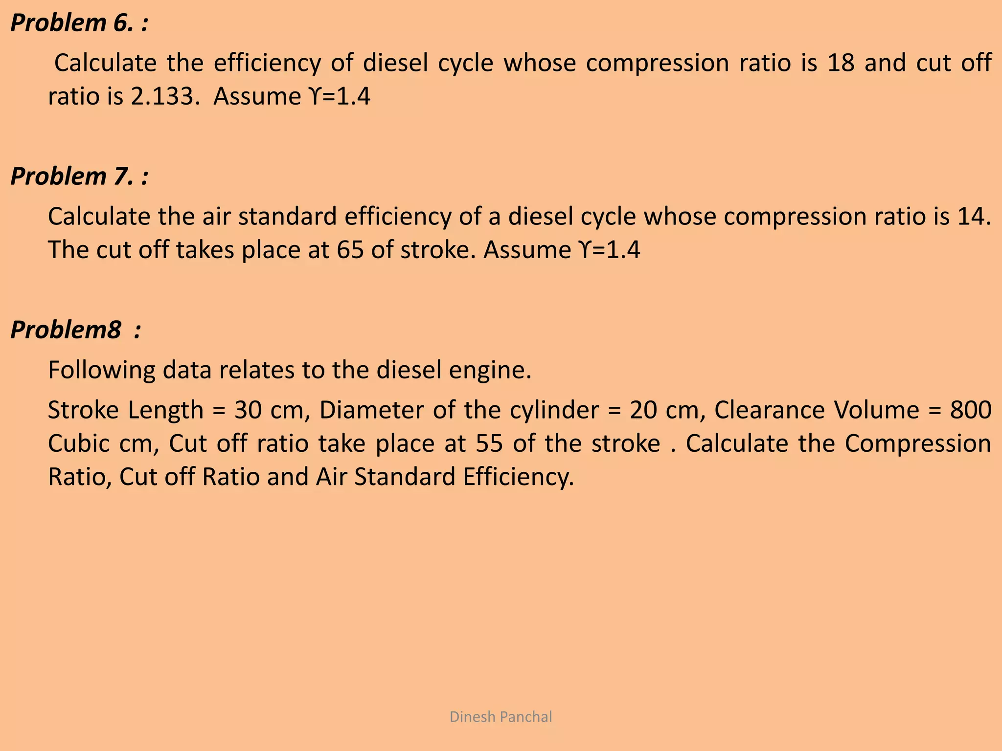 Problem 6. :
Calculate the efficiency of diesel cycle whose compression ratio is 18 and cut off
ratio is 2.133. Assume ϒ=1.4
Problem 7. :
Calculate the air standard efficiency of a diesel cycle whose compression ratio is 14.
The cut off takes place at 65 of stroke. Assume ϒ=1.4
Problem8 :
Following data relates to the diesel engine.
Stroke Length = 30 cm, Diameter of the cylinder = 20 cm, Clearance Volume = 800
Cubic cm, Cut off ratio take place at 55 of the stroke . Calculate the Compression
Ratio, Cut off Ratio and Air Standard Efficiency.
Dinesh Panchal
 