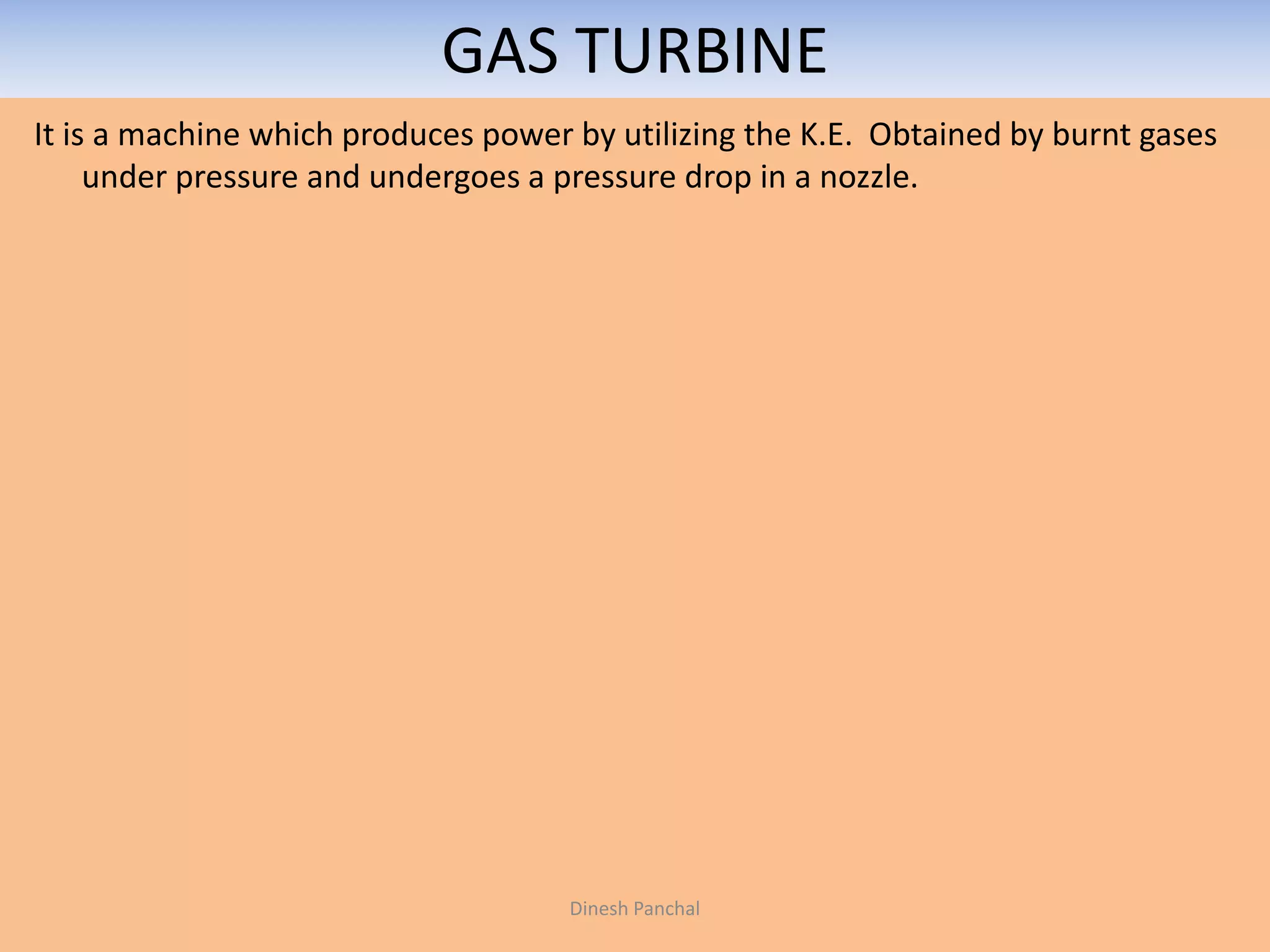 GAS TURBINE
It is a machine which produces power by utilizing the K.E. Obtained by burnt gases
under pressure and undergoes a pressure drop in a nozzle.
Dinesh Panchal
 