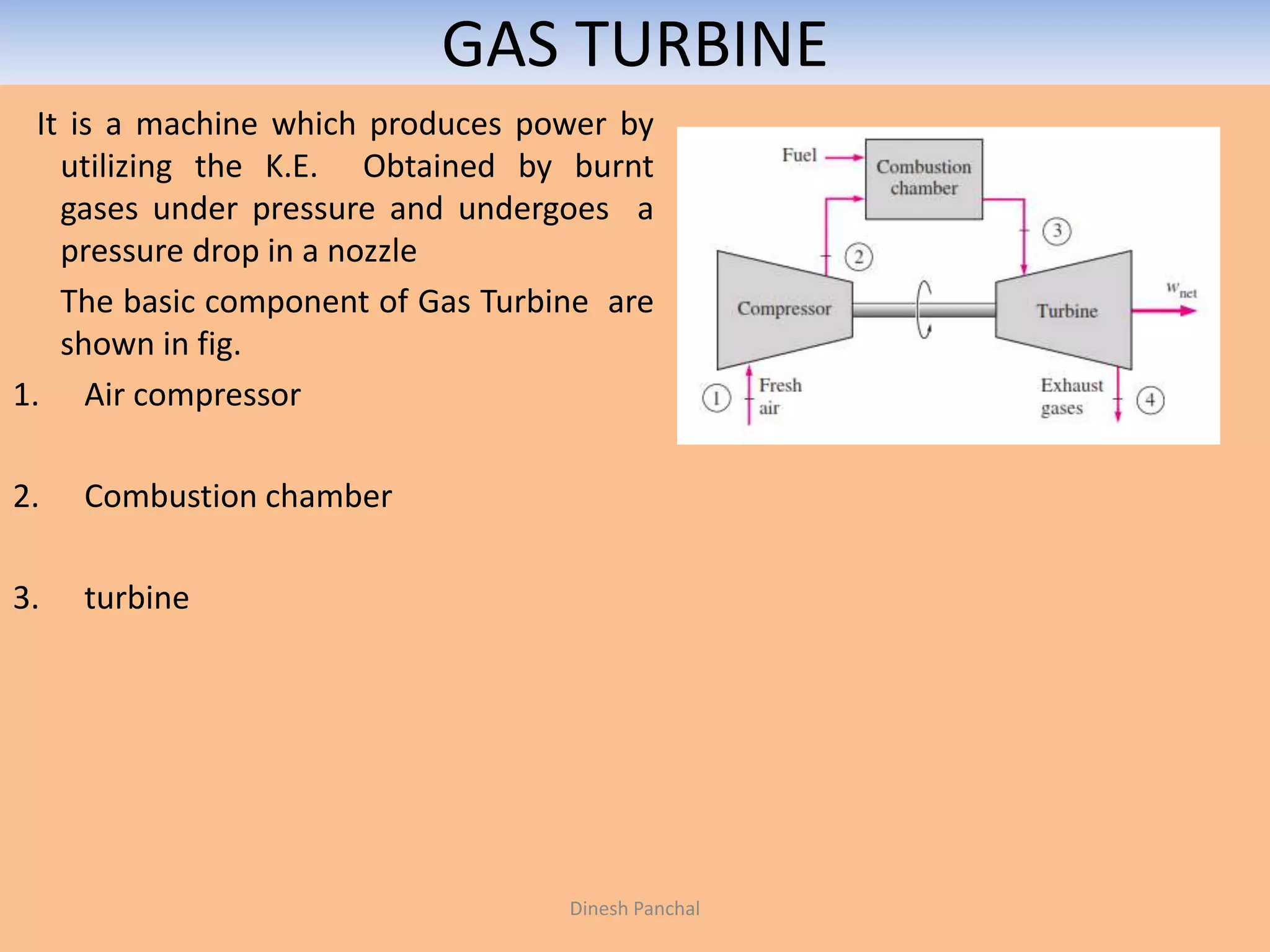 GAS TURBINE
It is a machine which produces power by
utilizing the K.E. Obtained by burnt
gases under pressure and undergoes a
pressure drop in a nozzle
The basic component of Gas Turbine are
shown in fig.
1. Air compressor
2. Combustion chamber
3. turbine
Dinesh Panchal
 
