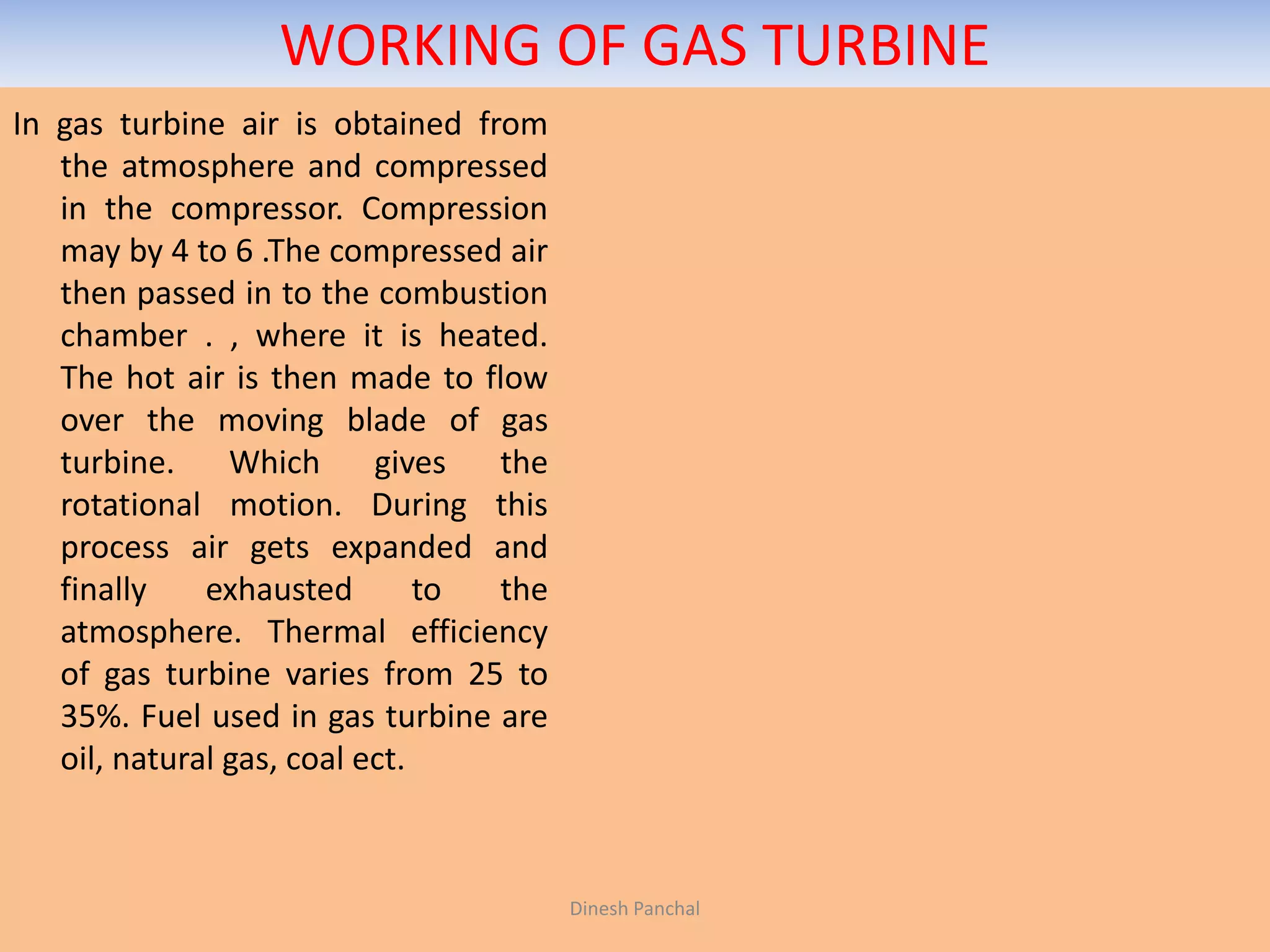 WORKING OF GAS TURBINE
In gas turbine air is obtained from
the atmosphere and compressed
in the compressor. Compression
may by 4 to 6 .The compressed air
then passed in to the combustion
chamber . , where it is heated.
The hot air is then made to flow
over the moving blade of gas
turbine. Which gives the
rotational motion. During this
process air gets expanded and
finally exhausted to the
atmosphere. Thermal efficiency
of gas turbine varies from 25 to
35%. Fuel used in gas turbine are
oil, natural gas, coal ect.
Dinesh Panchal
 