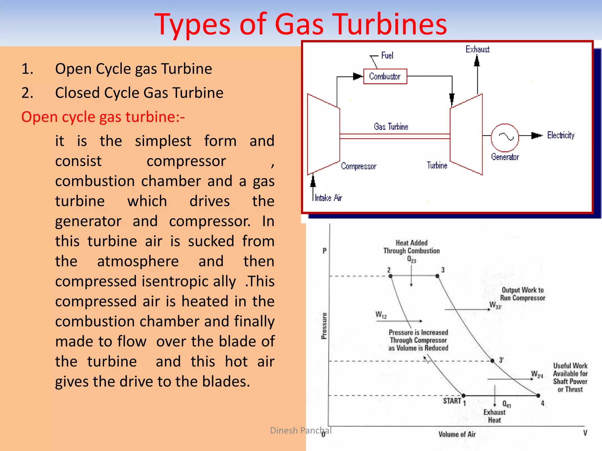 Types of Gas Turbines
1. Open Cycle gas Turbine
2. Closed Cycle Gas Turbine
Open cycle gas turbine:-
it is the simplest form and
consist compressor ,
combustion chamber and a gas
turbine which drives the
generator and compressor. In
this turbine air is sucked from
the atmosphere and then
compressed isentropic ally .This
compressed air is heated in the
combustion chamber and finally
made to flow over the blade of
the turbine and this hot air
gives the drive to the blades.
Dinesh Panchal
 