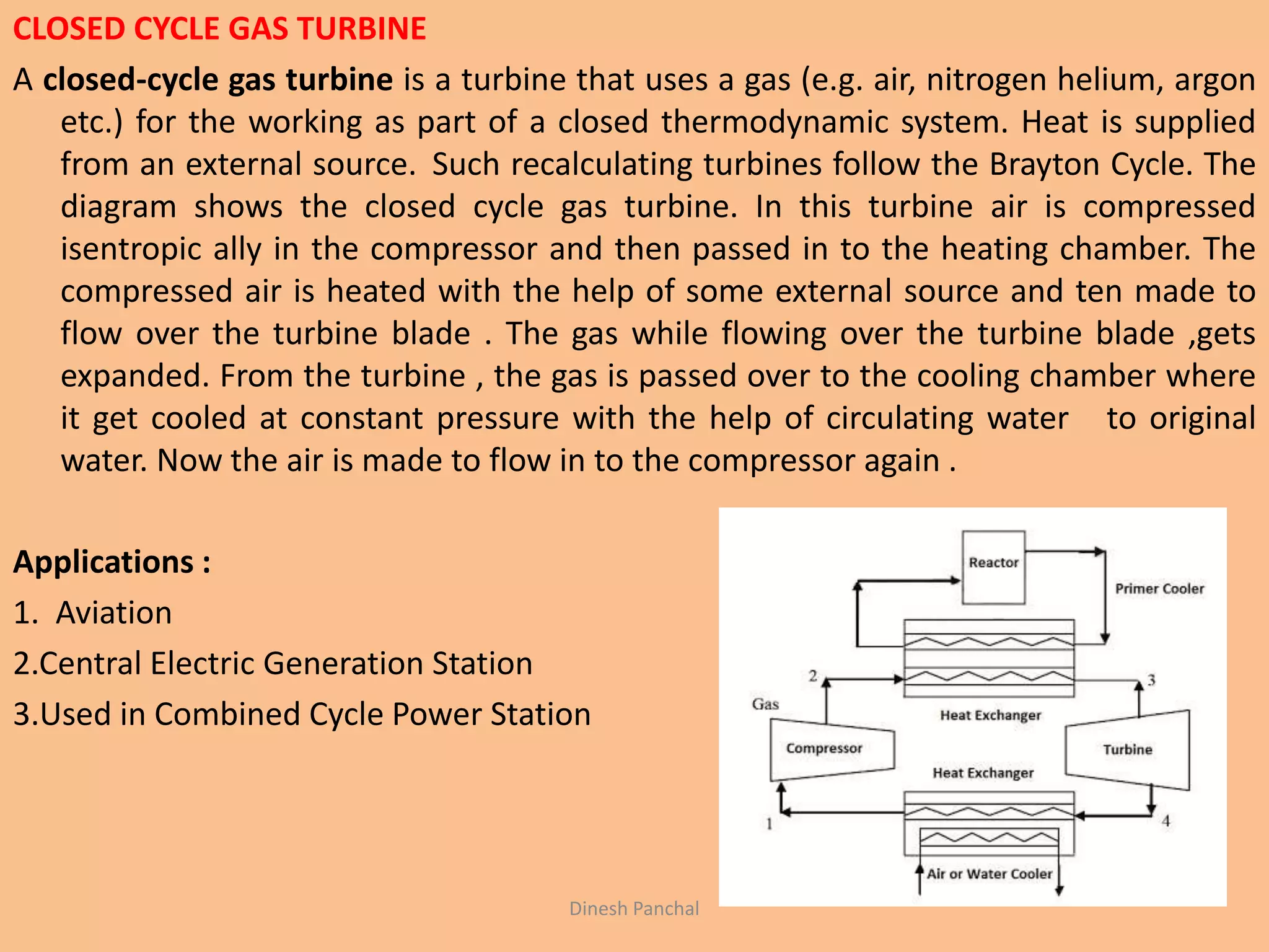 CLOSED CYCLE GAS TURBINE
A closed-cycle gas turbine is a turbine that uses a gas (e.g. air, nitrogen helium, argon
etc.) for the working as part of a closed thermodynamic system. Heat is supplied
from an external source. Such recalculating turbines follow the Brayton Cycle. The
diagram shows the closed cycle gas turbine. In this turbine air is compressed
isentropic ally in the compressor and then passed in to the heating chamber. The
compressed air is heated with the help of some external source and ten made to
flow over the turbine blade . The gas while flowing over the turbine blade ,gets
expanded. From the turbine , the gas is passed over to the cooling chamber where
it get cooled at constant pressure with the help of circulating water to original
water. Now the air is made to flow in to the compressor again .
Applications :
1. Aviation
2.Central Electric Generation Station
3.Used in Combined Cycle Power Station
Dinesh Panchal
 