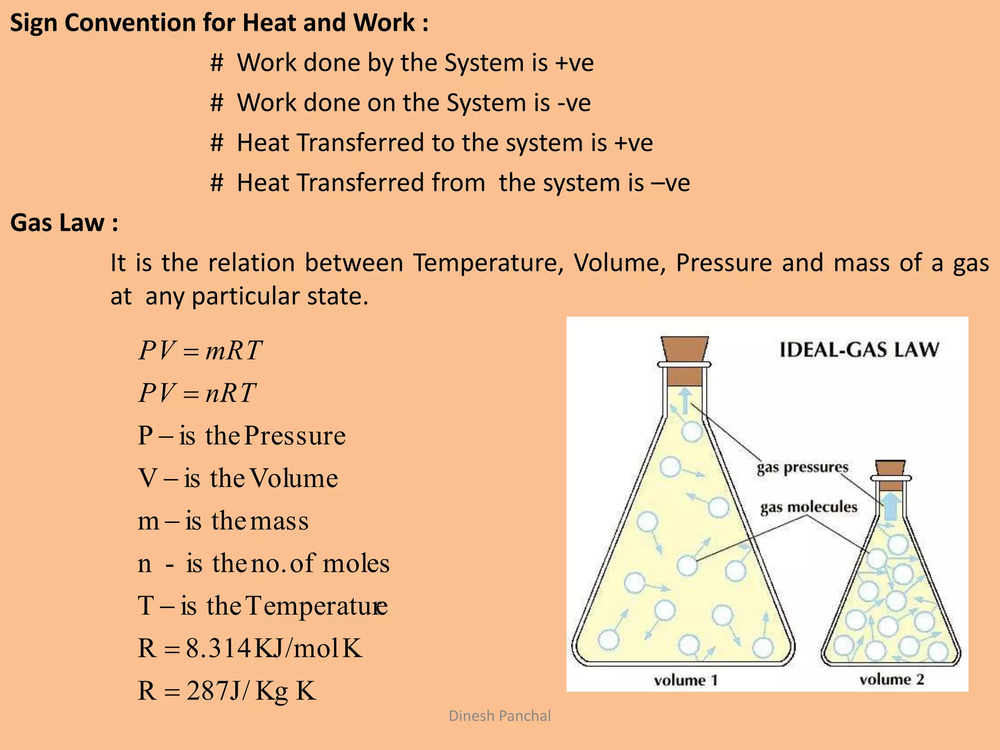 Sign Convention for Heat and Work :
# Work done by the System is +ve
# Work done on the System is -ve
# Heat Transferred to the system is +ve
# Heat Transferred from the system is –ve
Gas Law :
It is the relation between Temperature, Volume, Pressure and mass of a gas
at any particular state.
KKgJ/872R
KKJ/mol8.314R
eTemperaturtheisT
molesofno.theis-n
masstheism
VolumetheisV
PressuretheisP








nRTPV
mRTPV
Dinesh Panchal
 
