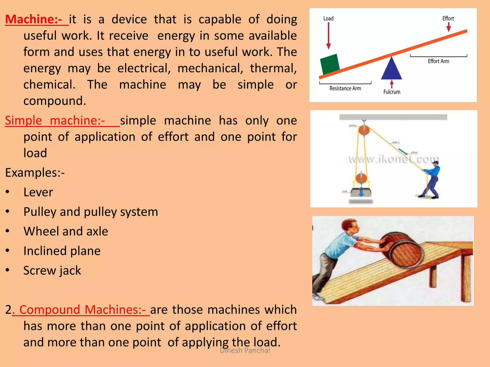 Machine:- it is a device that is capable of doing
useful work. It receive energy in some available
form and uses that energy in to useful work. The
energy may be electrical, mechanical, thermal,
chemical. The machine may be simple or
compound.
Simple machine:- simple machine has only one
point of application of effort and one point for
load
Examples:-
• Lever
• Pulley and pulley system
• Wheel and axle
• Inclined plane
• Screw jack
2. Compound Machines:- are those machines which
has more than one point of application of effort
and more than one point of applying the load.Dinesh Panchal
 