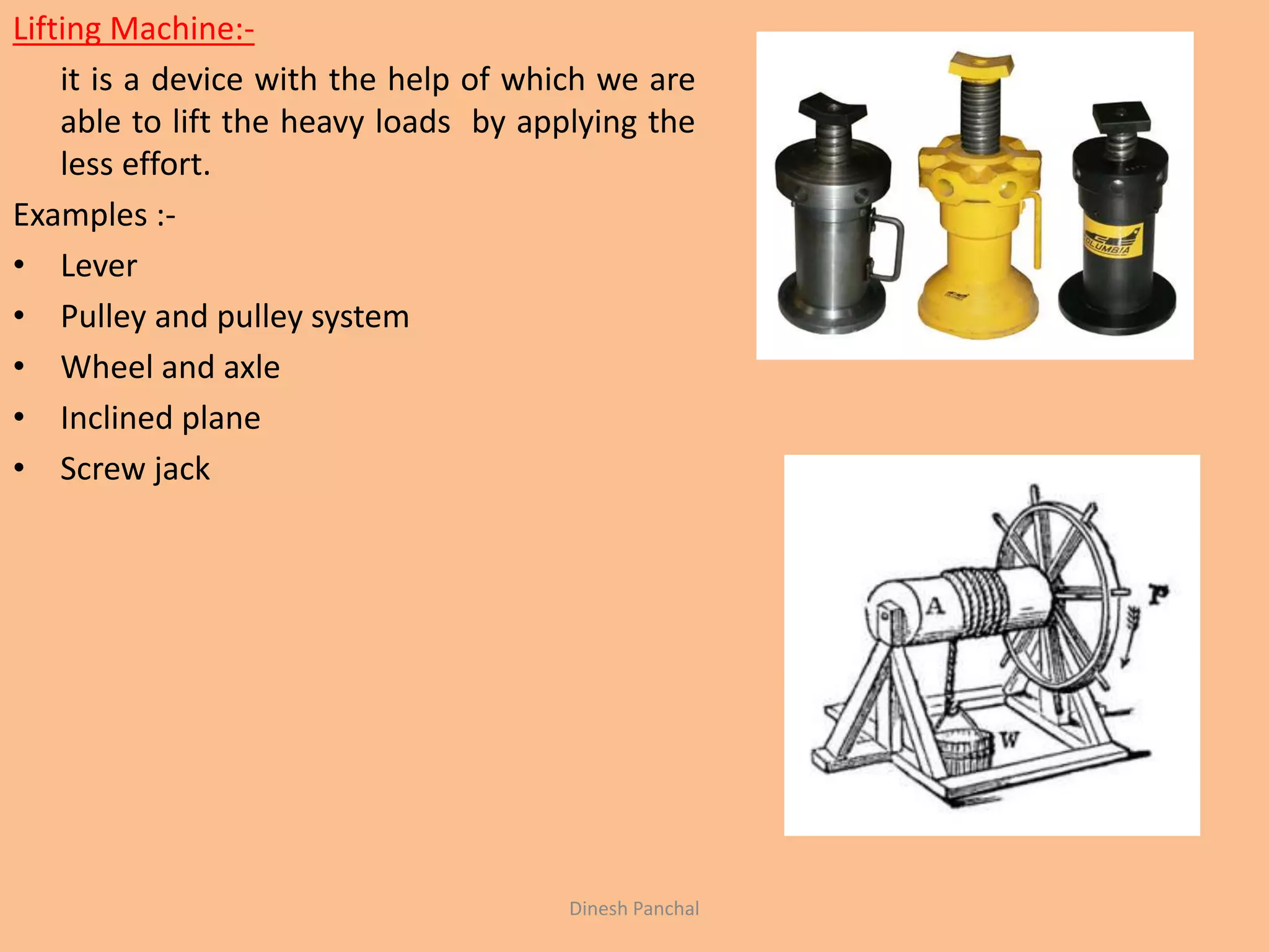 Lifting Machine:-
it is a device with the help of which we are
able to lift the heavy loads by applying the
less effort.
Examples :-
• Lever
• Pulley and pulley system
• Wheel and axle
• Inclined plane
• Screw jack
Dinesh Panchal
 