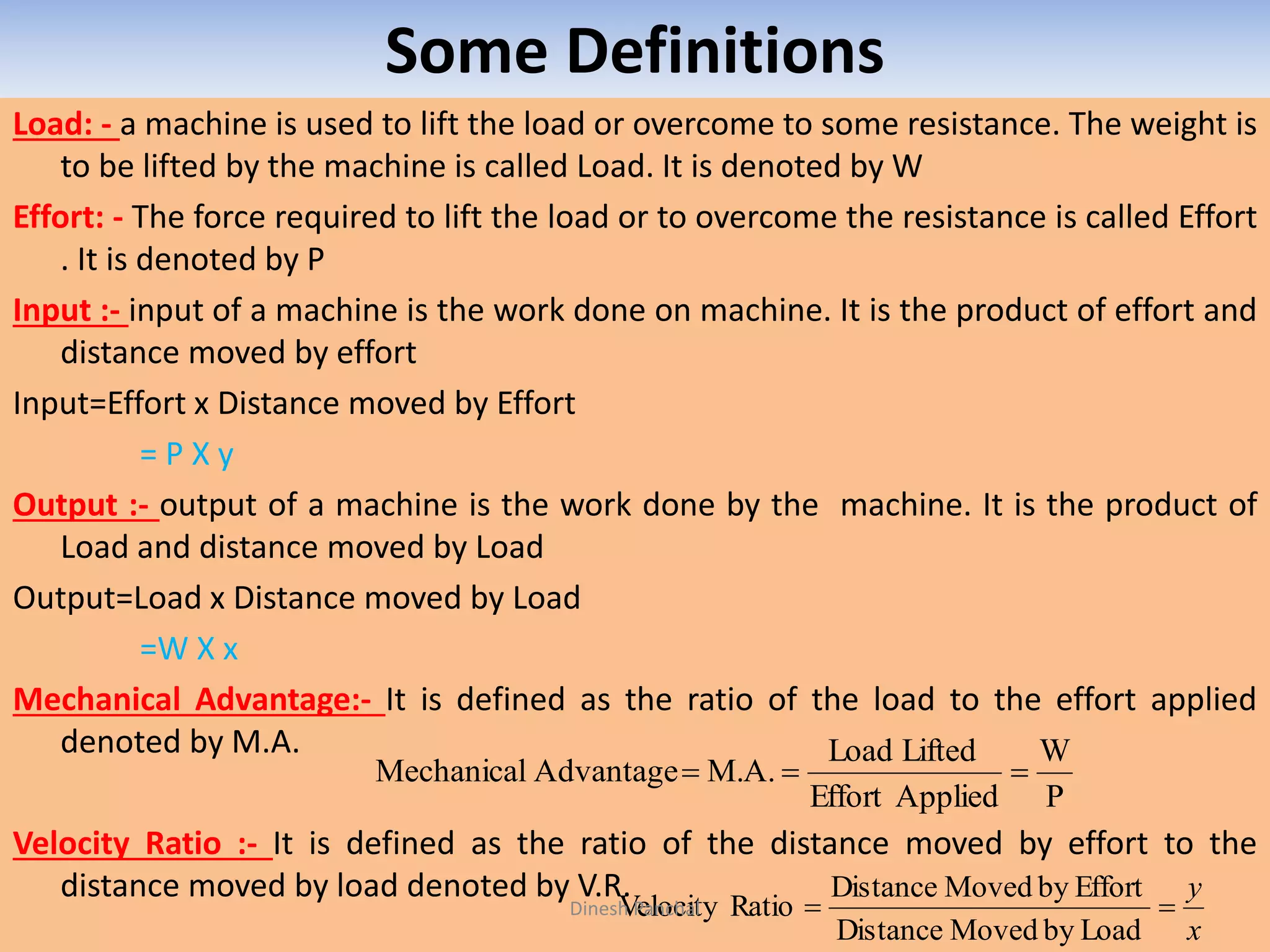 Some Definitions
Load: - a machine is used to lift the load or overcome to some resistance. The weight is
to be lifted by the machine is called Load. It is denoted by W
Effort: - The force required to lift the load or to overcome the resistance is called Effort
. It is denoted by P
Input :- input of a machine is the work done on machine. It is the product of effort and
distance moved by effort
Input=Effort x Distance moved by Effort
= P X y
Output :- output of a machine is the work done by the machine. It is the product of
Load and distance moved by Load
Output=Load x Distance moved by Load
=W X x
Mechanical Advantage:- It is defined as the ratio of the load to the effort applied
denoted by M.A.
Velocity Ratio :- It is defined as the ratio of the distance moved by effort to the
distance moved by load denoted by V.R.
P
W
AppliedEffort
LiftedLoad
M.A.AdvantageMechanical 
x
y

LoadbyMovedDistance
EffortbyMovedDistance
RatioVelocityDinesh Panchal
 