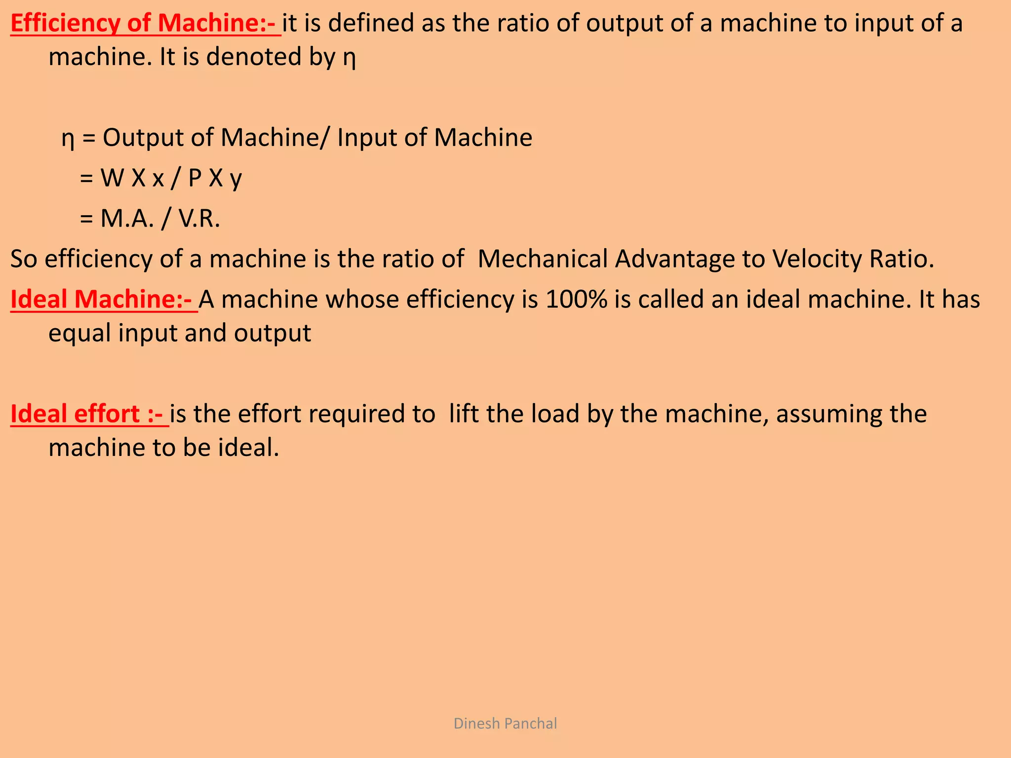 Efficiency of Machine:- it is defined as the ratio of output of a machine to input of a
machine. It is denoted by η
η = Output of Machine/ Input of Machine
= W X x / P X y
= M.A. / V.R.
So efficiency of a machine is the ratio of Mechanical Advantage to Velocity Ratio.
Ideal Machine:- A machine whose efficiency is 100% is called an ideal machine. It has
equal input and output
Ideal effort :- is the effort required to lift the load by the machine, assuming the
machine to be ideal.
Dinesh Panchal
 
